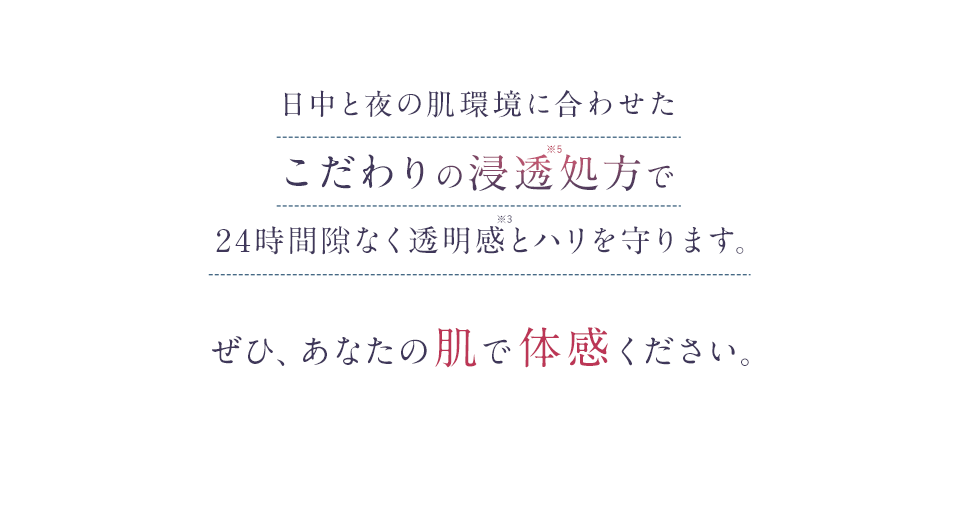 日中と夜の肌環境に合わせたこだわりの浸透処方で24時間隙なく透明感とハリを守ります。ぜひ、あなたの肌で体感ください。