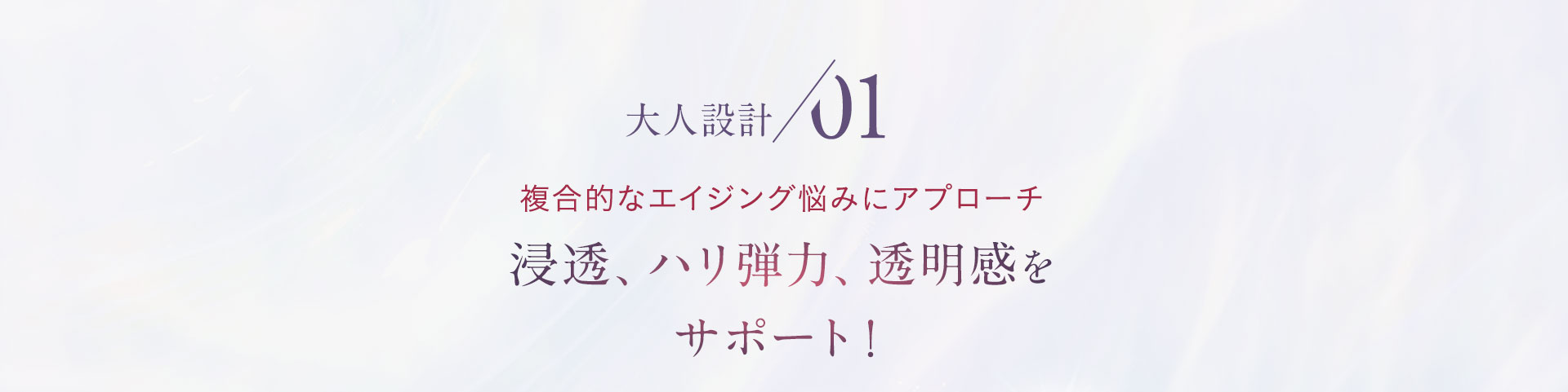 大人設計01 複合的なエイジング悩みにアプローチ　浸透、ハリ弾力、透明感をサポート！