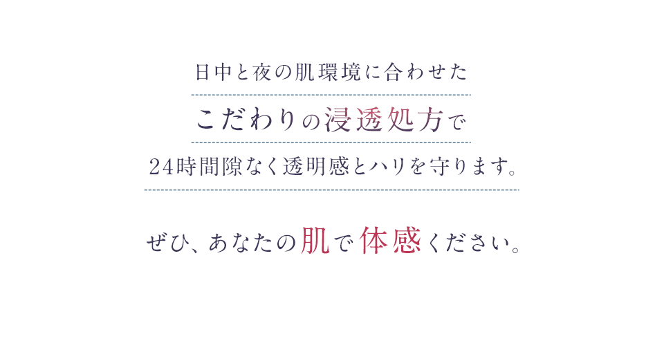 日中と夜の肌環境に合わせたこだわりの浸透処方で24時間隙なく透明感とハリを守ります。ぜひ、あなたの肌で体感ください。