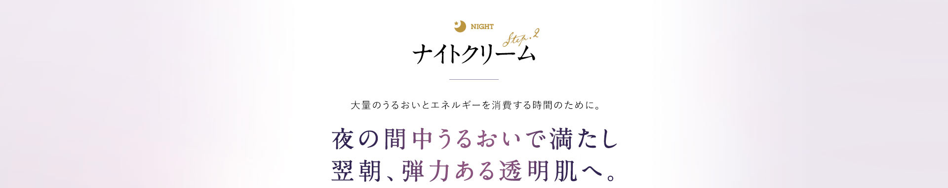 ナイトクリーム 大量のうるおいとエネルギーを消費する肌再生の時間のために。 夜の間中うるおいで満たし、翌朝、弾力を感じる透明肌へ。