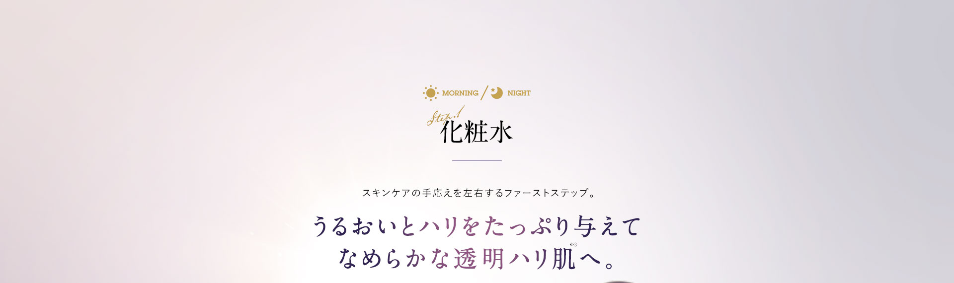 化粧水 スキンケアの手応えを左右するファーストステップ。うるおいとハリをたっぷり与えて なめらかな透明ハリ肌へ