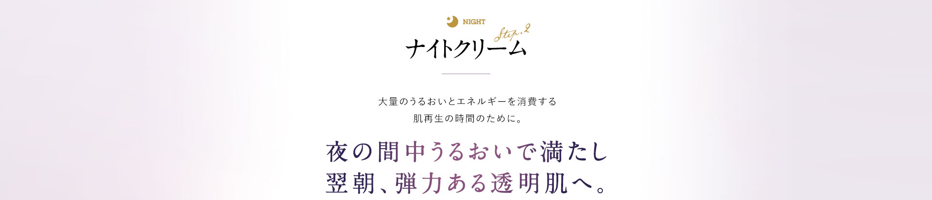 ナイトクリーム 大量のうるおいとエネルギーを消費する肌再生の時間のために。 夜の間中うるおいで満たし、翌朝、弾力を感じる透明肌へ。