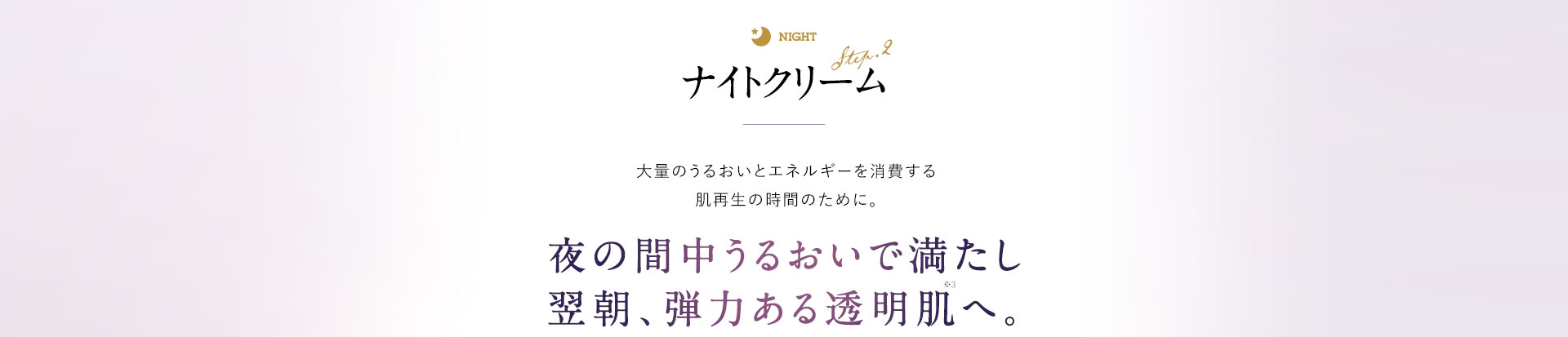 ナイトクリーム 大量のうるおいとエネルギーを消費する肌再生の時間のために。 夜の間中うるおいで満たし、翌朝、弾力を感じる透明肌へ。