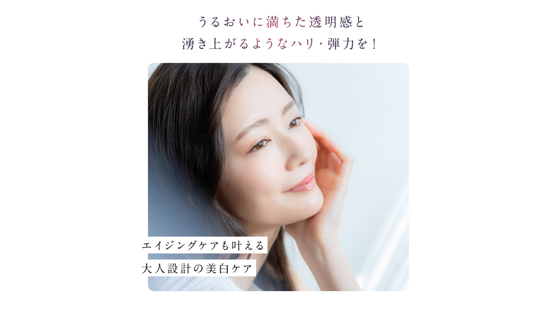 うるおいに満ちた透明感を湧き上がるようなハリ・弾力を！