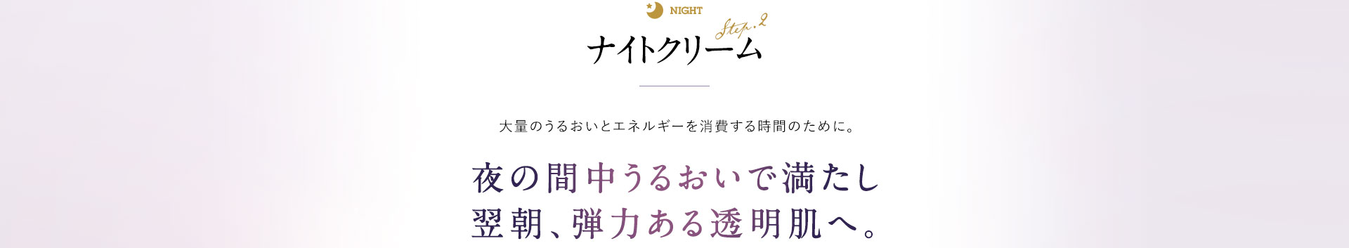 ナイトクリーム 大量のうるおいとエネルギーを消費する肌再生の時間のために。 夜の間中うるおいで満たし、翌朝、弾力を感じる透明肌へ。