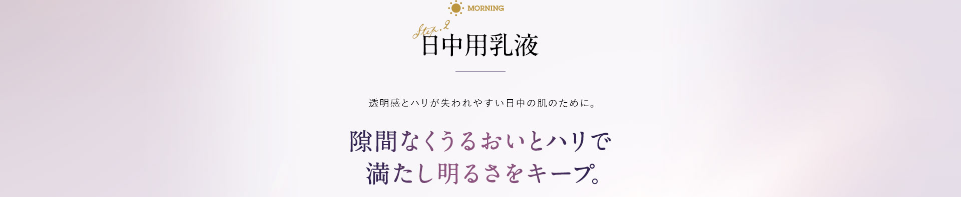 日中用乳液 透明感とハリが失われやすい日中の肌のために。 隙間なくうるおいとハリで満たし明るさをキープ