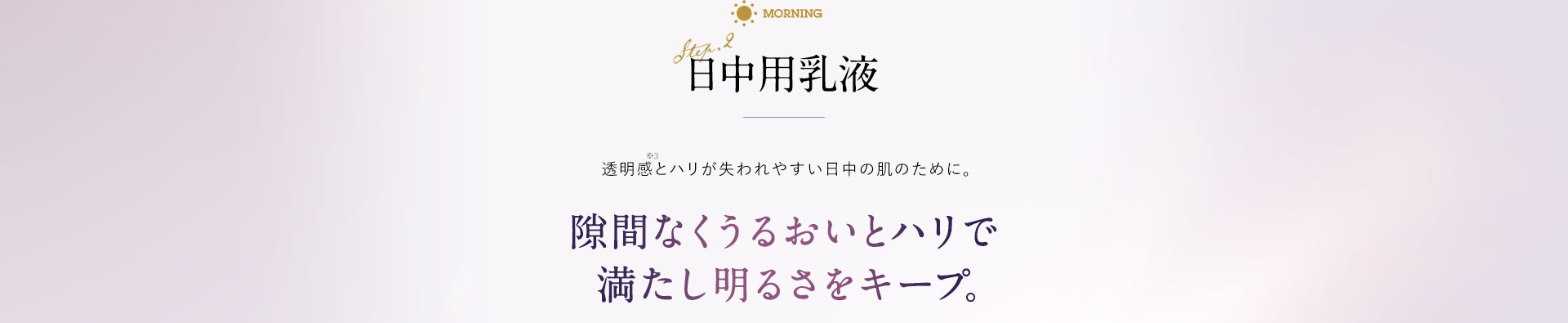 日中用乳液 透明感とハリが失われやすい日中の肌のために。 隙間なくうるおいとハリで満たし明るさをキープ