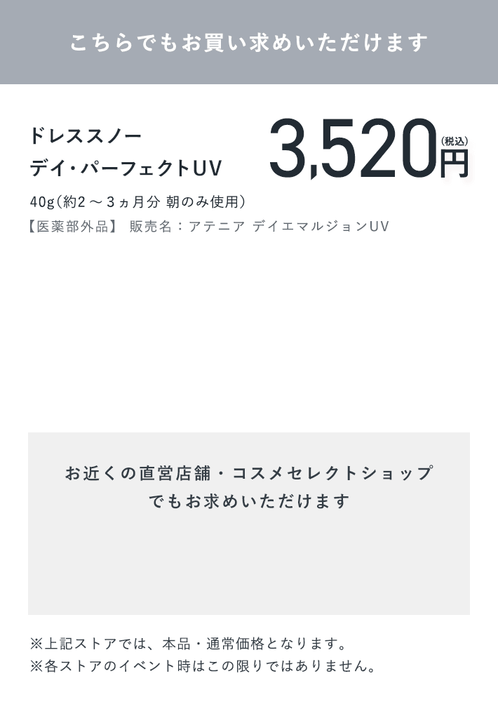 【こちらでもお買い求めいただけます】ドレススノー デイ・パーフェクトUV 40g（約2～３ヵ月分 朝のみ使用）【医薬部外品】 販売名：アテニア デイエマルジョンUV 3,520円（税込）【お近くの直営店舗・コスメセレクトショップでもお求めいただけます】