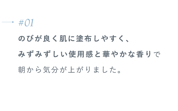 【#01】のびが良く肌に塗布しやすく、みずみずしい使用感と華やかな香りで朝から気分が上がりました。