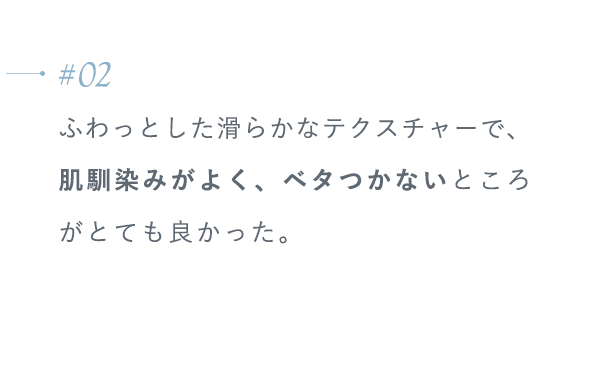 【#02】ふわっとした滑らかなテクスチャーで、肌馴染みがよく、ベタつかないところがとても良かった。