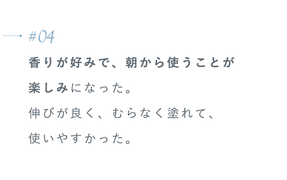 【#04】香りが好みで、朝から使うことが楽しみになった。伸びが良く、むらなく塗れて、使いやすかった。