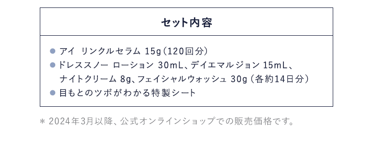 セット内容：● アイ リンクルセラム 15g（120回分）● ドレススノー ローション 30mL、デイエマルジョン 15mL、ナイトクリーム 8g、フェイシャルウォッシュ 30g（各約14日分）● 目もとのツボがわかる特製シート
