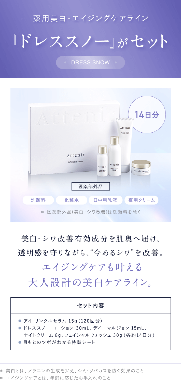 薬用美白・エイジングケアラインドレススノー がセット（14日分）[医薬部外品]「洗顔料」「化粧水」「日中乳液」「夜用クリーム」美白・シワ改善有効成分を肌奥へ届け、透明感を守りながら、“今あるシワ”を改善。エイジングケアも叶える大人設計の美白ケアライン。【セット内容】● アイ リンクルセラム 15g（120回分）● ドレススノー ローション 30mL、デイエマルジョン 15mL、ナイトクリーム 8g、フェイシャルウォッシュ 30g（各約14日分）● 目もとのツボがわかる特製シート