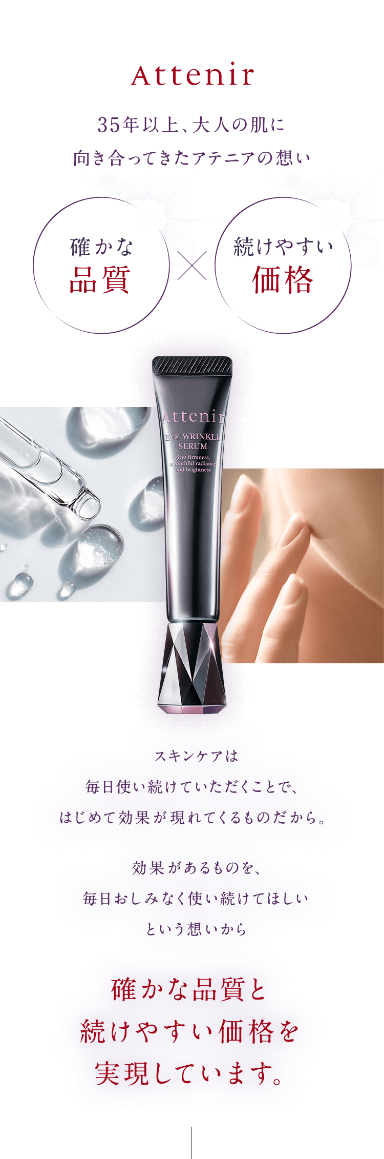 【Attenir】35年以上、大人の肌に向き合ってきたアテニアの想い「確かな品質」x「続けやすい価格」スキンケアは毎日使い続けていただくことで、はじめて効果が現れてくるものだから。効果があるものを、毎日おしみなく使い続けてほしいという想いから確かな品質と続けやすい価格を実現しています。