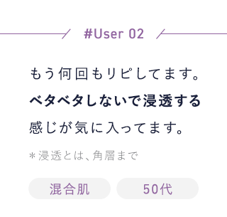 【User02】もう何回もリピしてます。ベタベタしないで浸透する感じが気に入ってます。＊浸透とは、角層まで[混合肌][50代]