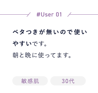 【User01】ベタつきが無いので使いやすいです。朝と晩に使ってます。[敏感肌][30代]