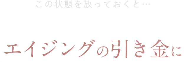 この状態を放っておくと…乾燥とハリ不足が定着・加速しエイジングの引き金に