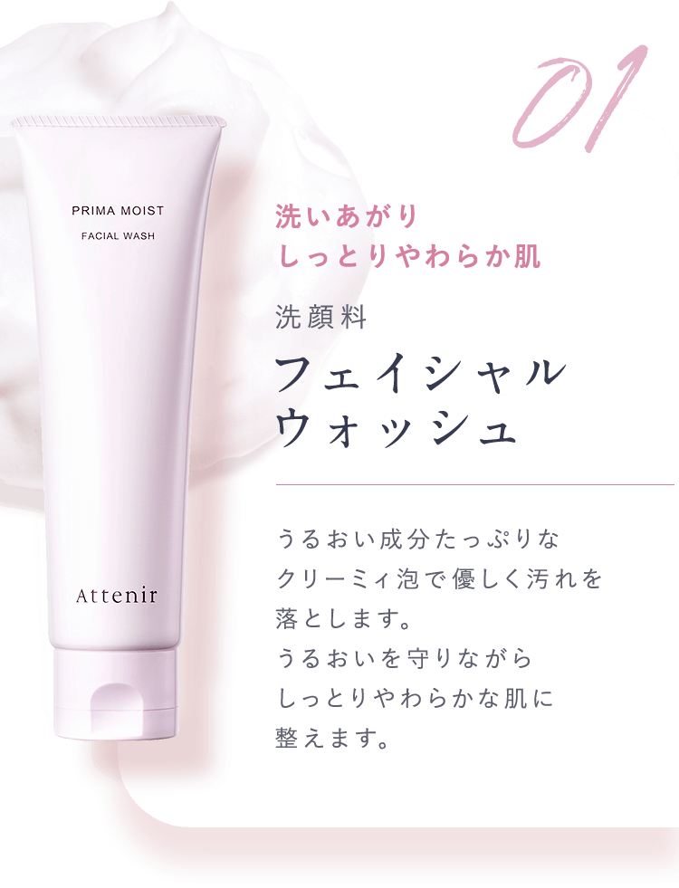 01.洗いあがりしっとりやわらか肌【洗顔料：フェイシャルウォッシュ】うるおい成分たっぷりなクリーミィ泡で優しく汚れを落とします。うるおいを守りながらしっとりやわらかな肌に整えます。