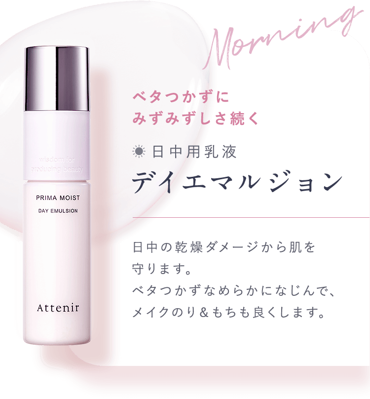03.化粧水のあとは朝／夜で使い分け Morningベタつかずにみずみずしさ続く【日中用乳液：デイエマルジョン】日中の乾燥ダメージから肌を守ります。ベタつかずなめらかになじんで、メイクのり＆もちも良くします。