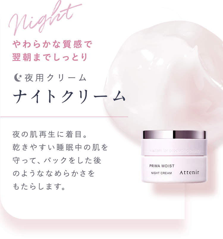 Night やわらかな質感で翌朝までしっとり【夜用クリーム：ナイトクリーム】夜の肌再生に着目。乾きやすい睡眠中の肌を守って、パックをした後のようななめらかさをもたらします。