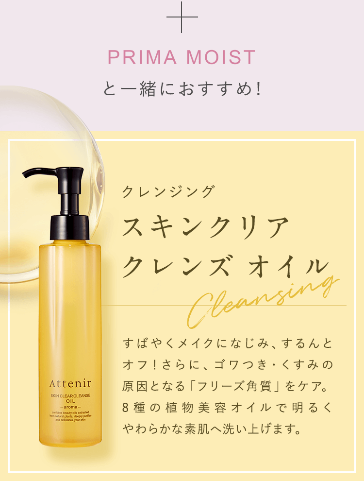 PRIMA MOISTと一緒におすすめ!【クレンジング：スキンクリアクレンズ オイル】すばやくメイクになじみ、するんとオフ！さらに、ゴワつき・くすみの原因となる「フリーズ角質」をケア。8種の植物美容オイルで明るくやわらかな素肌へ洗い上げます。
