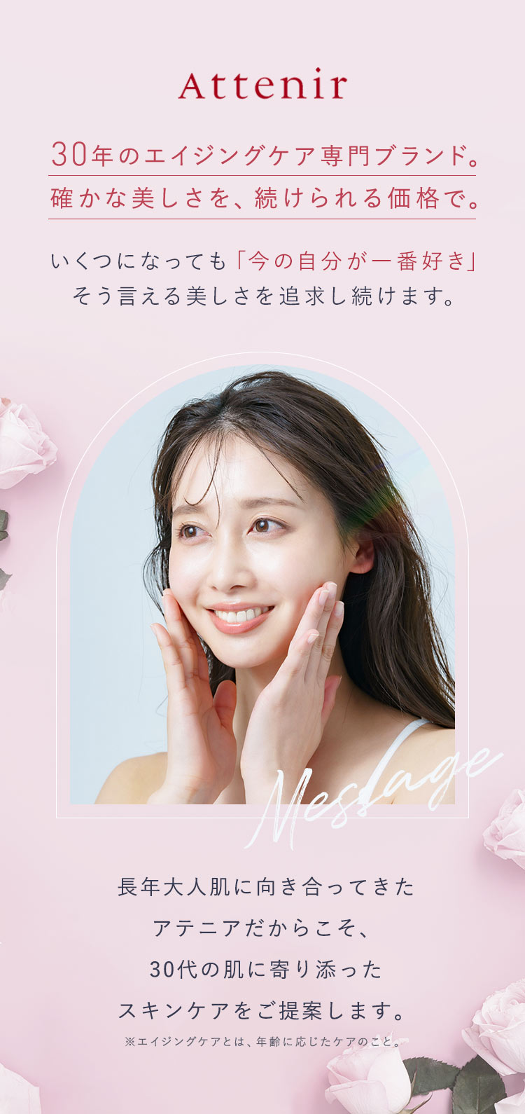 Attenir 30年のエイジングケア専門ブランド。確かな美しさを、続けられる価格で。いくつになっても「今の自分が一番好き」そう言える美しさを追求し続けます。長年大人肌に向き合ってきたアテニアだからこそ、30代の肌に寄り添ったスキンケアをご提案します。