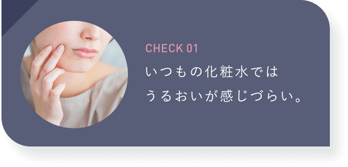 【CHECK01：いつもの化粧水ではうるおいが感じづらい。】