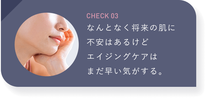 【CHECK03：なんとなく将来の肌に不安はあるけどエイジングケアはまだ早い気がする。】