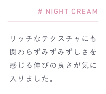 # NIGHT CREAM「重ね付けしてもベタつかないのでその時の肌の調子に合わせて重ねられるのも嬉しい。」