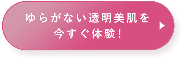 ゆらがない透明美肌を　今すぐ体験！