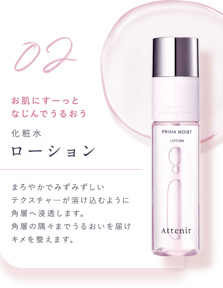 02.お肌にすーっとなじんでうるおう【化粧水：ローション】まろやかでみずみずしいテクスチャ—が溶け込むように角層へ浸透します。角層の隅々までうるおいを届けキメを整えます。