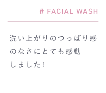 # FACIAL WASH「洗い上がりのつっぱり感のなさにとても感動しました!」