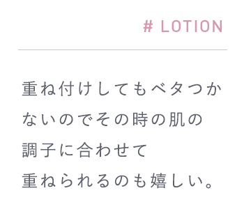 # LOTION「重ね付けしてもベタつかないのでその時の肌の調子に合わせて重ねられるのも嬉しい。」