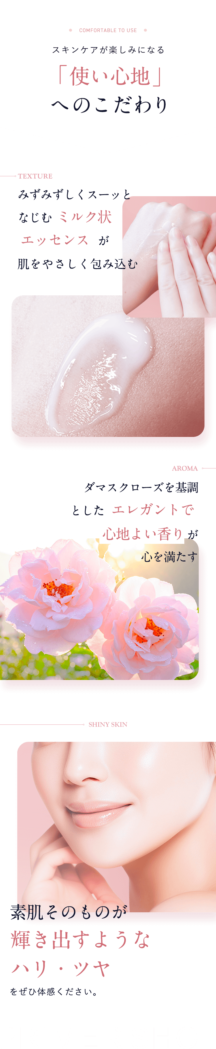 スキンケアが楽しみになる「使い心地」へのこだわり【TEXTURE：みずみずしくスーッとなじむ ミルク状エッセンス  が肌をやさしく包み込む】【AROMA：ダマスクローズを基調とした エレガントで 心地よい香り が心を満たす】【SHINY SKIN：素肌そのものが輝き出すようなハリ・ツヤをぜひ体感ください。】