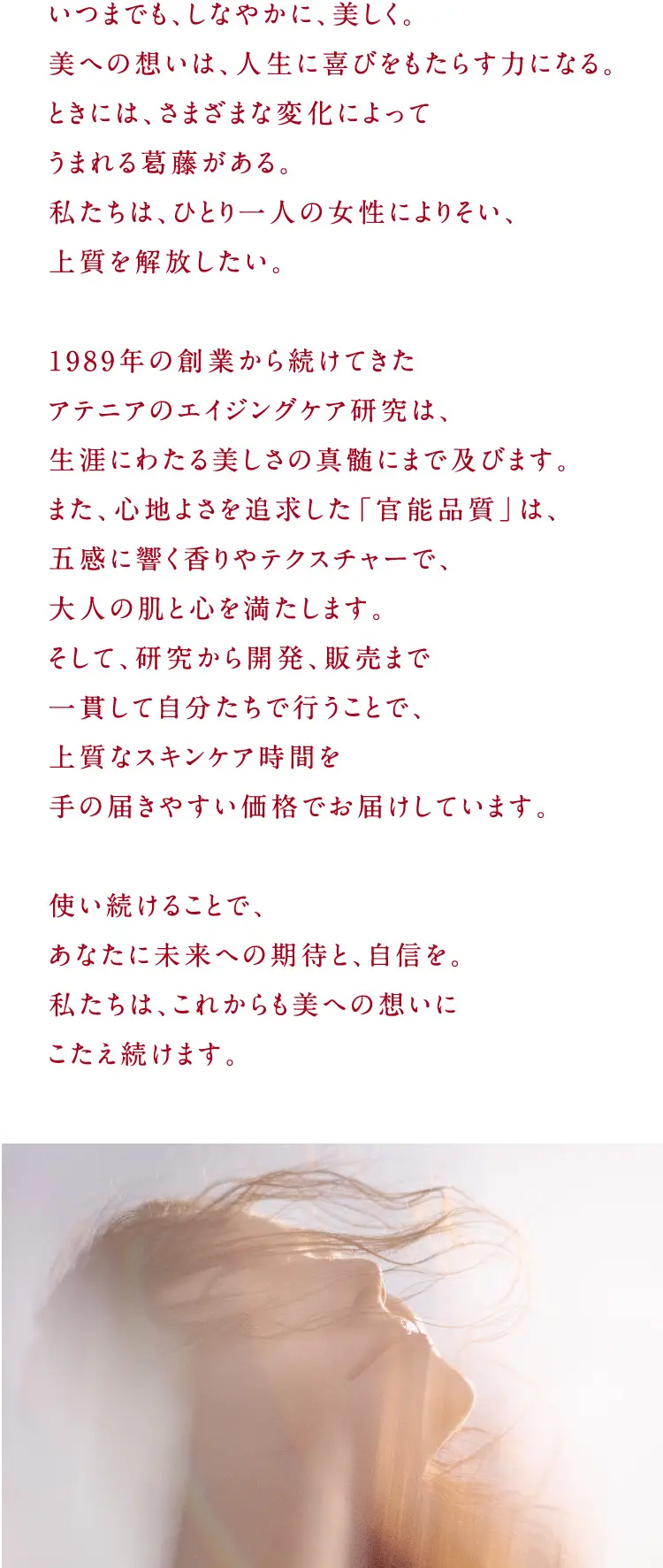 いつまでも、しなやかに、美しく。美への想いは、人生に喜びをもたらす力になる。ときには、さまざまな変化によってうまれる葛藤がある。私たちは、ひとり一人の女性によりそい、上質を解放したい。1989年の創業から続けてきた アテニアのエイジングケア研究は、生涯にわたる美しさの真髄にまで及びます。また、心地よさを追求した「官能品質」は、 五感に響く香りやテクスチャーで、大人の肌と心を満たします。そして、研究から開発、販売まで 一貫して自分たちで行うことで、上質なスキンケア時間を手の届きやすい価格でお届けしています。使い続けることで、あなたに未来への期待と、自信を。私たちは、これからも美への想いにこたえ続けます。