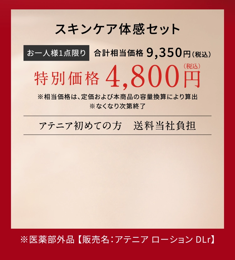 スキンケア体感セット お一人様1点限り 合計相当価格9,350円（税込） 特別価格4,800円 ※相当価格は、定価および本商品の容量換算により算出 ※なくなり次第終了 アテニア初めての方送料当社負担 ※医薬部外品【販売名：アテニアローションDLr】