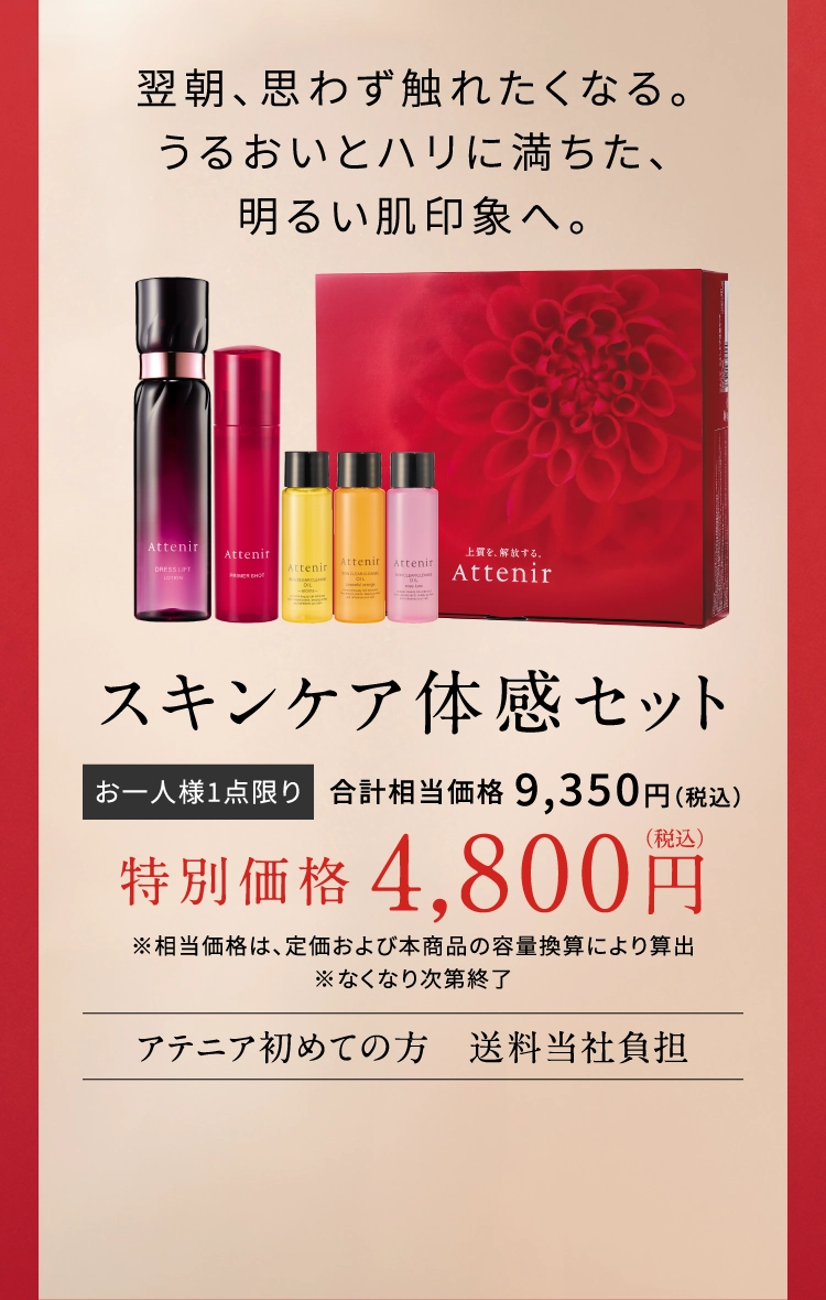 翌朝、思わず触れたくなる。うるおいとハリに満ちた、明るい肌印象へ。スキンケア体感セット お一人様1点限り 合計相当価格9,350円（税込）特別価格4,800円（税込）※相当価格は、定価および本商品の容量換算により算出 ※なくなり次第終了 アテニア初めての方送料当社負担