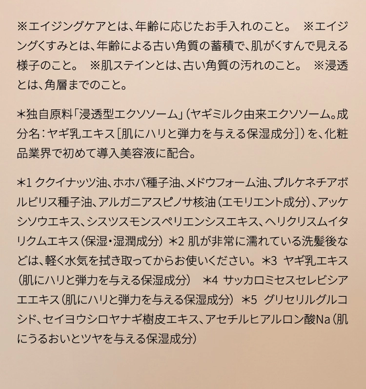 ※エイジングケアとは、年齢に応じたお手入れのこと。　※エイジングくすみとは、年齢による古い角質の蓄積で、肌がくすんで見える様子のこと。　※肌ステインとは、古い角質の汚れのこと。　※浸透とは、角層までのこと。
＊独自原料「浸透型エクソソーム」（ヤギミルク由来エクソソーム。成分名：ヤギ乳エキス［肌にハリと弾力を与える保湿成分］）を、化粧品業界で初めて導入美容液に配合。＊1 ククイナッツ油、ホホバ種子油、メドウフォーム油、プルケネチアボルビリス種子油、アルガニアスピノサ核油（エモリエント成分）、アッケシソウエキス、シスツスモンスペリエンシスエキス、ヘリクリスムイタリクムエキス（保湿・湿潤成分）＊2 肌が非常に濡れている洗髪後などは、軽く水気を拭き取ってからお使いください。＊3 ヤギ乳エキス（肌にハリと弾力を与える保湿成分）＊4 サッカロミセスセレビシアエエキス（肌にハリと弾力を与える保湿成分） ＊5 グリセリルグルコシド、セイヨウシロヤナギ樹皮エキス、アセチルヒアルロン酸Na（肌にうるおいとツヤを与える保湿成分）
