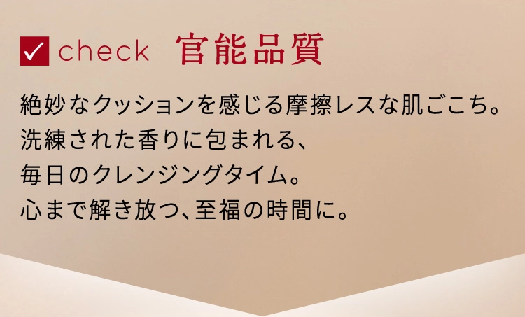 check 官能品質 絶妙なクッションを感じる摩擦レスな肌ごこち。洗練された香りに包まれる、毎日のクレンジングタイム。心まで解き放つ、至福の時間に。