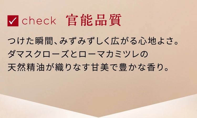 check 官能品質 つけた瞬間、みずみずしく広がる心地よさ。 ダマスクローズとローマカミツレの天然精油が織りなす甘美で豊かな香り。