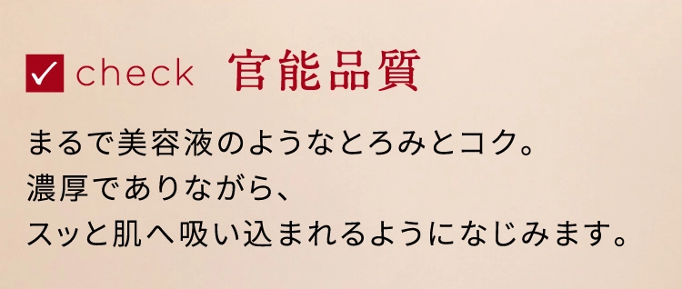 check 官能品質 まるで美容液のようなとろみとコク。濃厚でありながら、スッと肌へ吸い込まれるようになじみます。