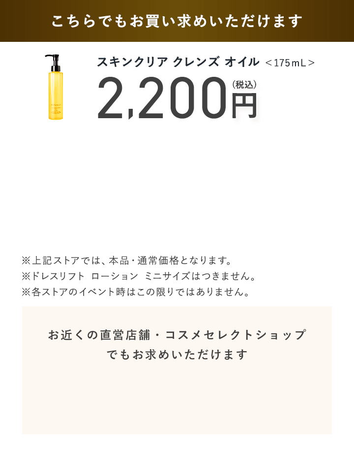 【こちらでもお買い求めいただけます】スキンクリア クレンズ オイル ＜175mL＞ 2,200円（税込）【お近くの直営店舗・コスメセレクトショップでもお求めいただけます】