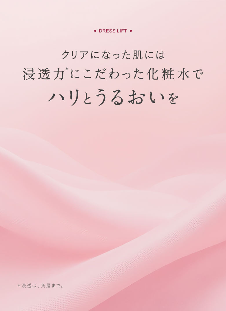 [DRESS LIFT]クリアになった肌には浸透力＊にこだわった化粧水でハリとうるおいを