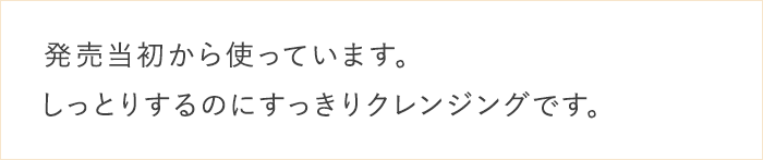 発売当初から使っています。しっとりするのにすっきりクレンジングです。