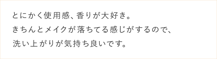 とにかく使用感、香りが大好き。きちんとメイクが落ちてる感じがするので、洗い上がりが気持ち良いです。
