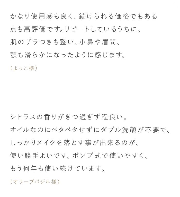 「かなり使用感も良く、続けられる価格でもある点も高評価です。リピートしているうちに、肌のザラつきも整い、小鼻や眉間、顎も滑らかになったように感じます。（よっこ様）」「シトラスの香りがきつ過ぎず程良い。オイルなのにベタベタせずにダブル洗顔が不要で、しっかりメイクを落とす事が出来るのが、使い勝手よいです。ポンプ式で使いやすく、もう何年も使い続けています。（オリーブバジル様）」