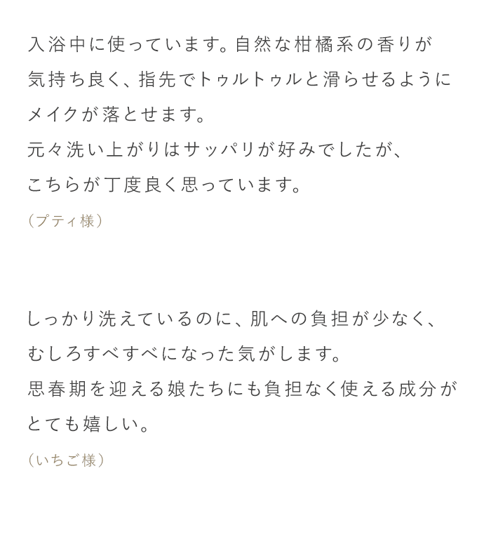 「入浴中に使っています。自然な柑橘系の香りが気持ち良く、指先でトゥルトゥルと滑らせるようにメイクが落とせます。元々洗い上がりはサッパリが好みでしたが、こちらが丁度良く思っています。（プティ様）」「しっかり洗えているのに、肌への負担が少なく、むしろすべすべになった気がします。思春期を迎える娘たちにも負担なく使える成分がとても嬉しい。（いちご様）」
