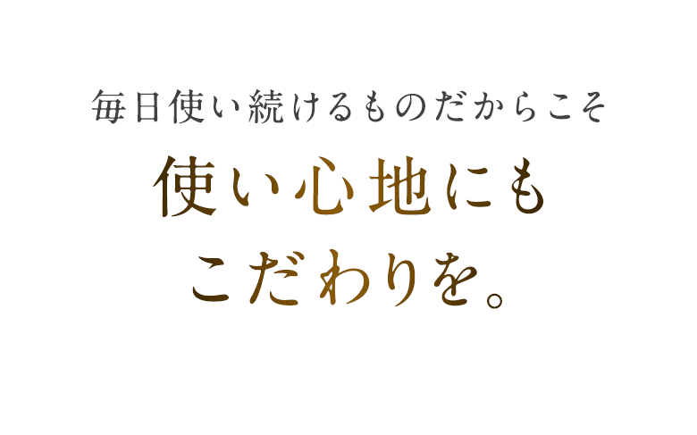毎日使い続けるものだからこそ使い心地にもこだわりを。