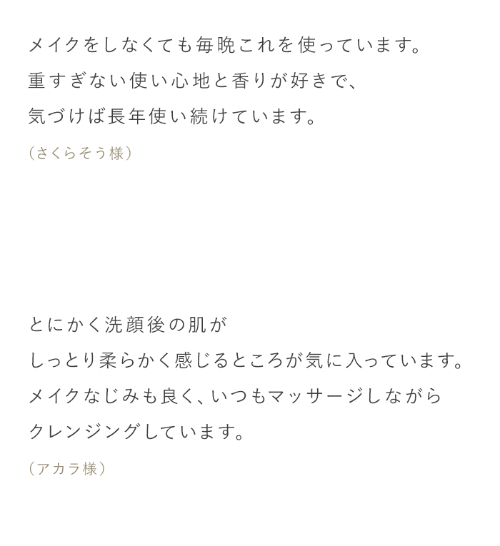 「メイクをしなくても毎晩これを使っています。重すぎない使い心地と香りが好きで、気づけば長年使い続けています。（さくらそう様）」「とにかく洗顔後の肌がしっとり柔らかく感じるところが気に入っています。メイクなじみも良く、いつもマッサージしながらクレンジングしています。（アカラ様）」