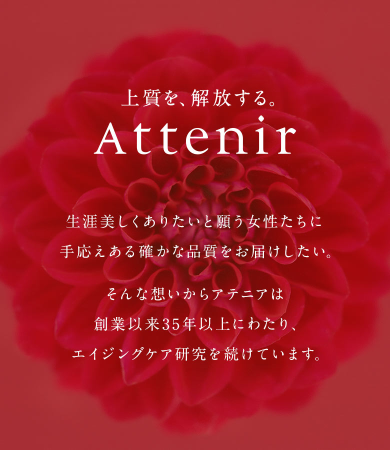 【上質を、解放する。Attenir】生涯美しくありたいと願う女性たちに手応えある確かな品質をお届けしたい。そんな想いからアテニアは創業以来35年以上にわたり、エイジングケア研究を続けています。